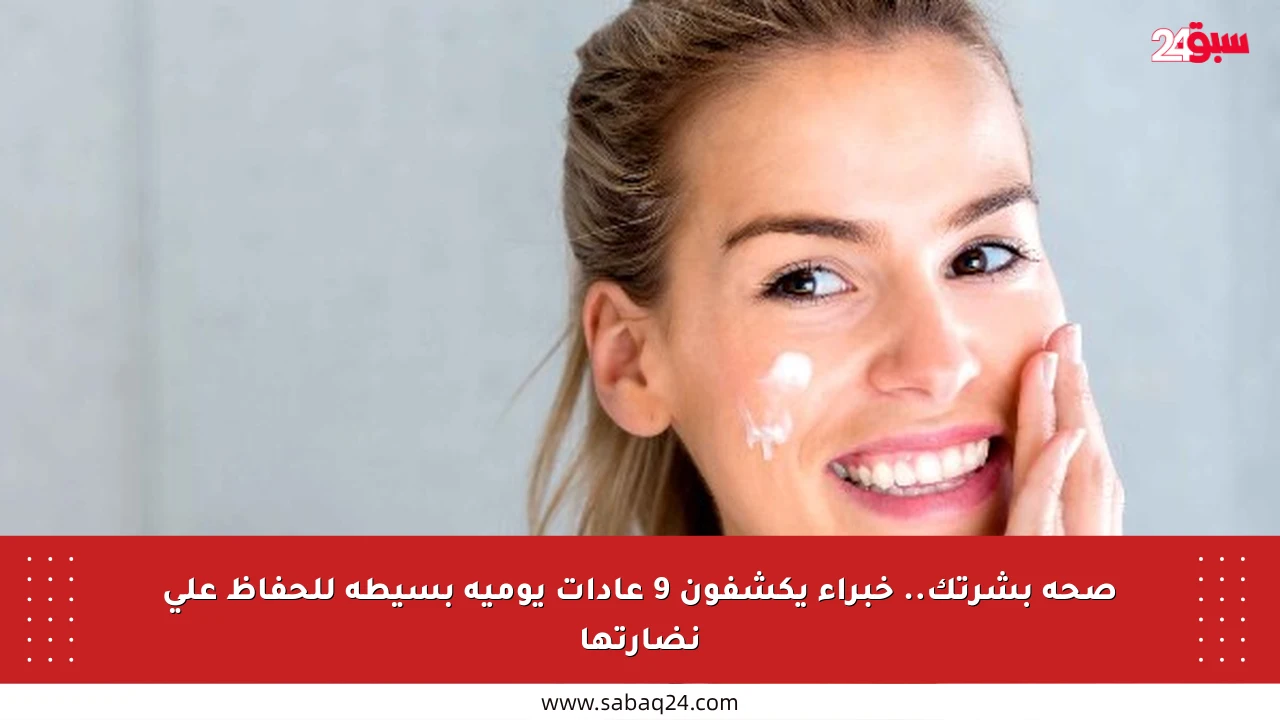 صحة بشرتك.. خبراء يكشفون 9 عادات يومية بسيطة للحفاظ على نضارتها